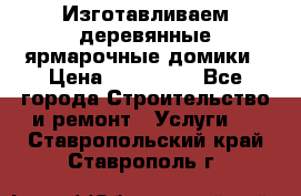Изготавливаем деревянные ярмарочные домики › Цена ­ 125 000 - Все города Строительство и ремонт » Услуги   . Ставропольский край,Ставрополь г.